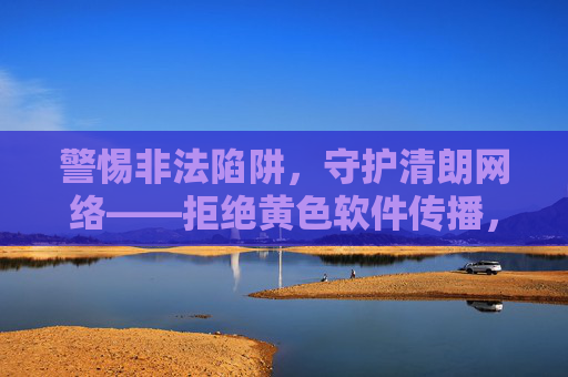 警惕非法陷阱,守护清朗网络——拒绝黄色软件传播,共筑健康防线,警惕黄色软件陷阱,共筑清朗网络防线 警惕非法陷阱,守护清朗网络——拒绝黄色软件传播,共筑健康防线,警惕黄色软件陷阱,共筑清朗网络防线