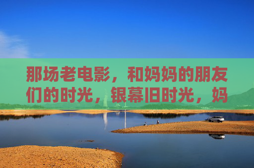 那场老电影,和妈妈的朋友们的时光,银幕旧时光,妈妈与老友们的电影记忆 那场老电影,和妈妈的朋友们的时光,银幕旧时光,妈妈与老友们的电影记忆