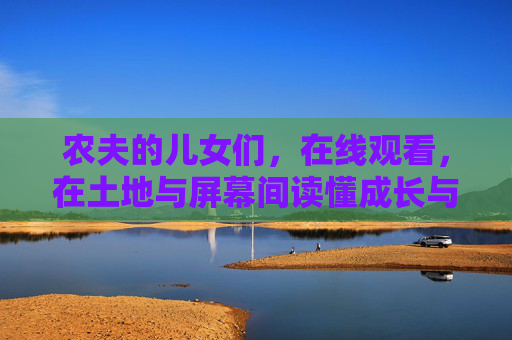 农夫的儿女们,在线观看,在土地与屏幕间读懂成长与亲情,农夫儿女,在土地与屏幕间读懂成长与亲情 农夫的儿女们,在线观看,在土地与屏幕间读懂成长与亲情,农夫儿女,在土地与屏幕间读懂成长与亲情