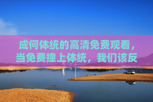 成何体统的高清免费观看,当免费撞上体统,我们该反思什么?免费观看成何体统,当免费撞上体统,我们该反思什么? 成何体统的高清免费观看,当免费撞上体统,我们该反思什么?免费观看成何体统,当免费撞上体统,我们该反思什么?