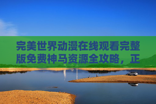 完美世界动漫在线观看完整版免费神马资源全攻略,正版观看指南与安全提醒,完美世界动漫观看全攻略,正版免费渠道与安全资源指南 完美世界动漫在线观看完整版免费神马资源全攻略,正版观看指南与安全提醒,完美世界动漫观看全攻略,正版免费渠道与安全资源指南