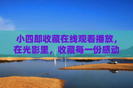 小四郎收藏在线观看播放,在光影里,收藏每一份感动与时光,光影收藏,小四郎的感动时光 小四郎收藏在线观看播放,在光影里,收藏每一份感动与时光,光影收藏,小四郎的感动时光