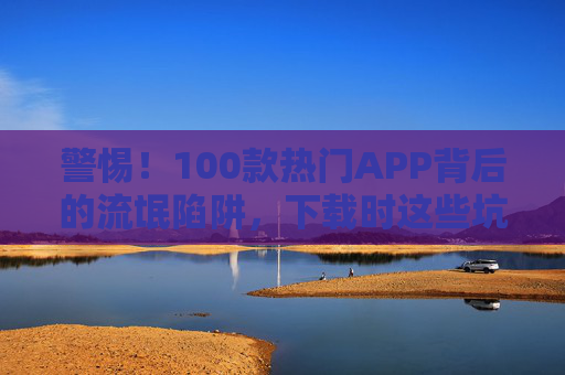 警惕!100款热门APP背后的流氓陷阱,下载时这些坑千万别踩,警惕!100款热门APP暗藏流氓陷阱,下载时这些坑千万别踩 警惕!100款热门APP背后的流氓陷阱,下载时这些坑千万别踩,警惕!100款热门APP暗藏流氓陷阱,下载时这些坑千万别踩