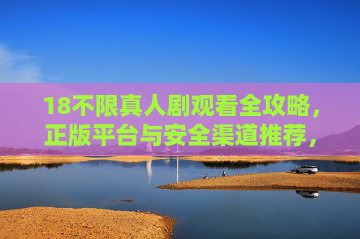 18不限真人剧观看全攻略,正版平台与安全渠道推荐,18不限真人剧观看全攻略,正版平台与安全渠道 18不限真人剧观看全攻略,正版平台与安全渠道推荐,18不限真人剧观看全攻略,正版平台与安全渠道