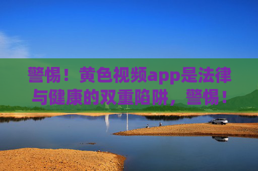 警惕！黄色视频app是法律与健康的双重陷阱，警惕！黄色视频app是法律与健康的双重陷阱