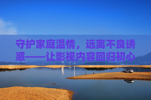 守护家庭温情，远离不良诱惑——让影视内容回归初心，守护家庭温情，影视内容拒诱惑守初心