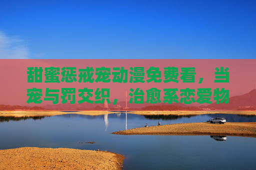 甜蜜惩戒宠动漫免费看,当宠与罚交织,治愈系恋爱物语零门槛追番,甜蜜惩戒交织治愈,零门槛追番恋爱物语 甜蜜惩戒宠动漫免费看,当宠与罚交织,治愈系恋爱物语零门槛追番,甜蜜惩戒交织治愈,零门槛追番恋爱物语