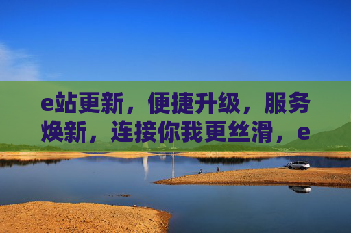 e站更新,便捷升级,服务焕新,连接你我更丝滑,e站焕新升级,连接你我更丝滑 e站更新,便捷升级,服务焕新,连接你我更丝滑,e站焕新升级,连接你我更丝滑