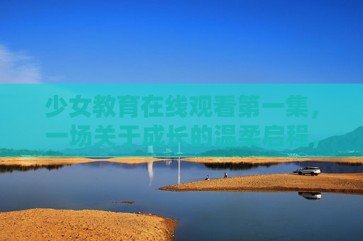 少女教育在线观看第一集，一场关于成长的温柔启程，少女教育第一集，成长的温柔启程