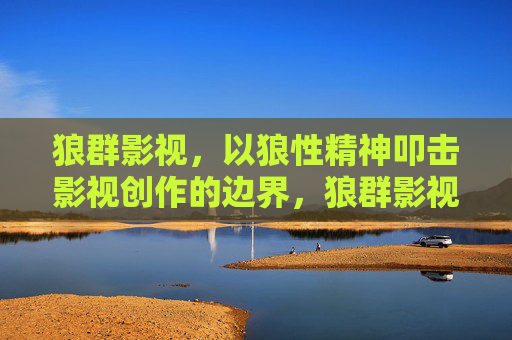 狼群影视,以狼性精神叩击影视创作的边界,狼群影视,以狼性叩击影视创作边界 狼群影视,以狼性精神叩击影视创作的边界,狼群影视,以狼性叩击影视创作边界