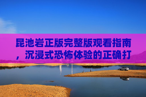 昆池岩正版完整版观看指南,沉浸式恐怖体验的正确打开方式,昆池岩正版完整版观看指南,沉浸式恐怖体验的正确打开方式 昆池岩正版完整版观看指南,沉浸式恐怖体验的正确打开方式,昆池岩正版完整版观看指南,沉浸式恐怖体验的正确打开方式