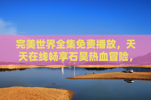 完美世界全集免费播放，天天在线畅享石昊热血冒险，完美世界全集免费在线 石昊热血冒险天天畅享