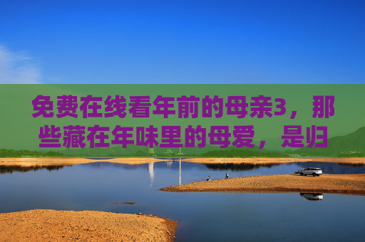 免费在线看年前的母亲3,那些藏在年味里的母爱,是归途最暖的光,年前的母亲3,年味里的母爱,归途最暖的光 免费在线看年前的母亲3,那些藏在年味里的母爱,是归途最暖的光,年前的母亲3,年味里的母爱,归途最暖的光