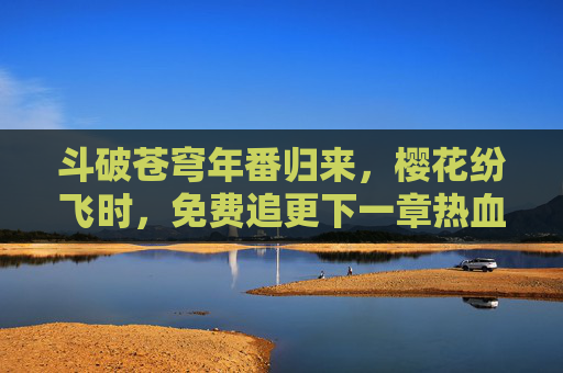 斗破苍穹年番归来，樱花纷飞时，免费追更下一章热血传奇！斗破苍穹年番归来！樱花纷飞时，免费追更热血下一章