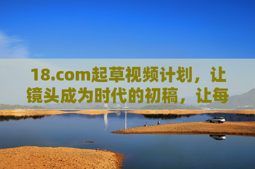 18.com起草视频计划,让镜头成为时代的初稿,让每个故事都掷地有声,18.com视频计划,镜头为时代初稿,故事掷地有声 18.com起草视频计划,让镜头成为时代的初稿,让每个故事都掷地有声,18.com视频计划,镜头为时代初稿,故事掷地有声