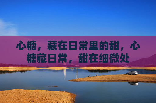 心糖,藏在日常里的甜,心糖藏日常,甜在细微处 心糖,藏在日常里的甜,心糖藏日常,甜在细微处