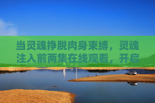 当灵魂挣脱肉身束缚,灵魂注入前两集在线观看,开启意识颠覆之旅,灵魂挣脱肉身束缚,前两集在线观看,开启意识颠覆之旅 当灵魂挣脱肉身束缚,灵魂注入前两集在线观看,开启意识颠覆之旅,灵魂挣脱肉身束缚,前两集在线观看,开启意识颠覆之旅