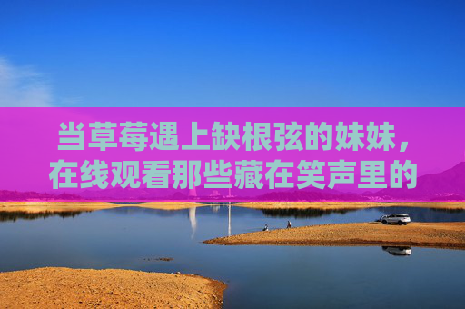 当草莓遇上缺根弦的妹妹，在线观看那些藏在笑声里的哀歌，草莓遇上缺根弦妹妹，藏在笑声里的哀歌