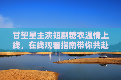 甘望星主演短剧糖衣温情上线,在线观看指南带你共赴治愈之旅,甘望星主演短剧糖衣温情上线,在线观看指南共赴治愈之旅 甘望星主演短剧糖衣温情上线,在线观看指南带你共赴治愈之旅,甘望星主演短剧糖衣温情上线,在线观看指南共赴治愈之旅