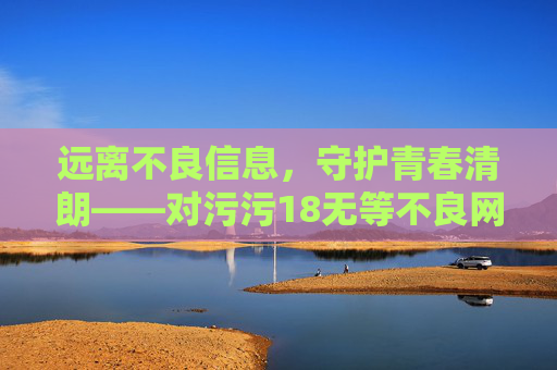 远离不良信息，守护青春清朗——对污污18无等不良网络信息的理性审视，守护青春清朗，对不良网络信息的理性审视