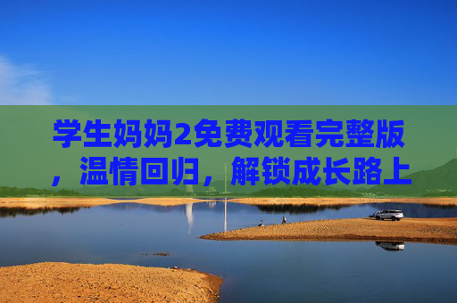 学生妈妈2免费观看完整版，温情回归，解锁成长路上的双向奔赴，学生妈妈2免费观看完整版，温情回归，解锁成长双向奔赴
