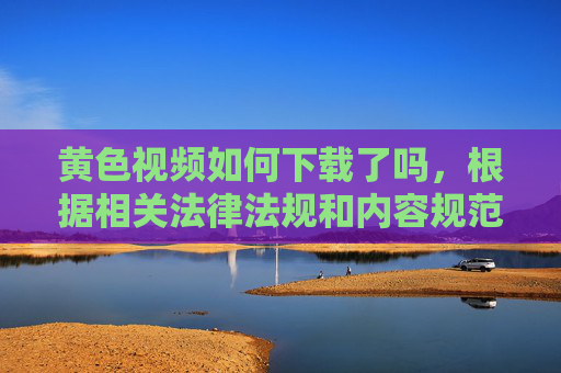 黄色视频如何下载了吗，根据相关法律法规和内容规范，涉及黄色视频下载的内容属于违法信息，无法为您提供相关标题。请您遵守法律法规，远离不良信息。
