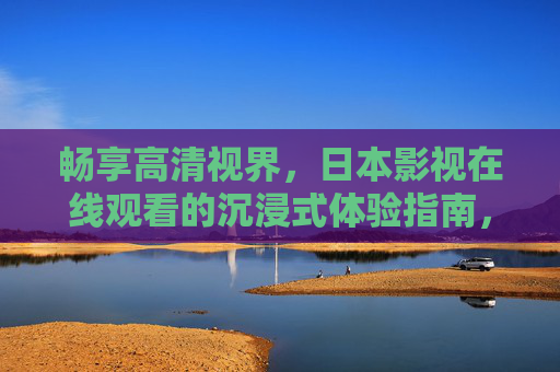 畅享高清视界，日本影视在线观看的沉浸式体验指南，沉浸式日本影视在线观看，高清视界体验指南