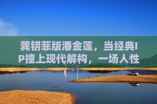龚钥菲版潘金莲,当经典IP撞上现代解构,一场人性深度的完整叙事,经典IP撞现代解构,龚钥菲版潘金莲的人性叙事 龚钥菲版潘金莲,当经典IP撞上现代解构,一场人性深度的完整叙事,经典IP撞现代解构,龚钥菲版潘金莲的人性叙事