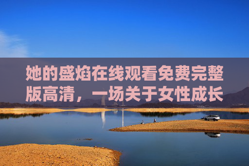 她的盛焰在线观看免费完整版高清,一场关于女性成长的炽热绽放,她的盛焰,女性成长的炽热绽放 她的盛焰在线观看免费完整版高清,一场关于女性成长的炽热绽放,她的盛焰,女性成长的炽热绽放