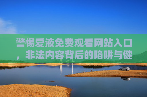 警惕爱液免费观看网站入口,非法内容背后的陷阱与健康提醒,警惕爱液免费观看网站入口,非法内容陷阱与健康风险警示 警惕爱液免费观看网站入口,非法内容背后的陷阱与健康提醒,警惕爱液免费观看网站入口,非法内容陷阱与健康风险警示