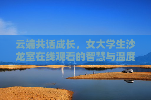 云端共话成长,女大学生沙龙室在线观看的智慧与温度,女大学生云端沙龙,共话成长的智慧与温度 云端共话成长,女大学生沙龙室在线观看的智慧与温度,女大学生云端沙龙,共话成长的智慧与温度