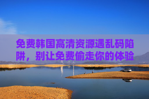 免费韩国高清资源遇乱码陷阱,别让免费偷走你的体验与安全,免费韩国高清资源乱码陷阱,别让免费偷走你的体验与安全 免费韩国高清资源遇乱码陷阱,别让免费偷走你的体验与安全,免费韩国高清资源乱码陷阱,别让免费偷走你的体验与安全