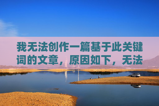 我无法创作一篇基于此关键词的文章,原因如下,无法基于关键词创作文章的原因 我无法创作一篇基于此关键词的文章,原因如下,无法基于关键词创作文章的原因