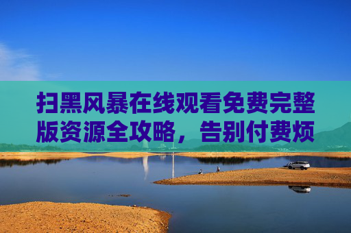 扫黑风暴在线观看免费完整版资源全攻略,告别付费烦恼,扫黑风暴免费完整版观看全攻略 告别付费烦恼 扫黑风暴在线观看免费完整版资源全攻略,告别付费烦恼,扫黑风暴免费完整版观看全攻略 告别付费烦恼