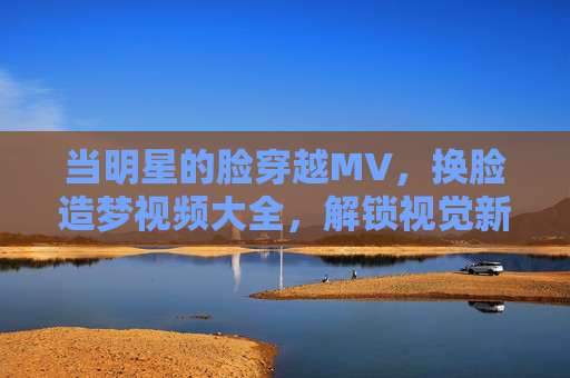 当明星的脸穿越MV，换脸造梦视频大全，解锁视觉新次元，换脸造梦，明星脸穿越MV的视觉新次元