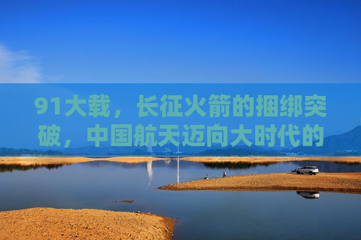 91大载,长征火箭的捆绑突破,中国航天迈向大时代的序章,91大载长征火箭捆绑突破,中国航天迈向大时代的序章 91大载,长征火箭的捆绑突破,中国航天迈向大时代的序章,91大载长征火箭捆绑突破,中国航天迈向大时代的序章