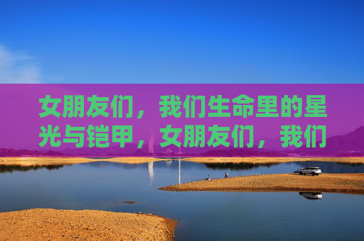 女朋友们,我们生命里的星光与铠甲,女朋友们,我们生命里的星光与铠甲 女朋友们,我们生命里的星光与铠甲,女朋友们,我们生命里的星光与铠甲