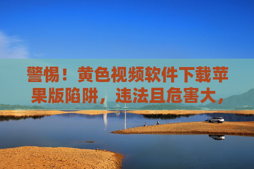 警惕！黄色视频软件下载苹果版陷阱，违法且危害大，警惕苹果版黄色视频软件下载陷阱，违法危害大