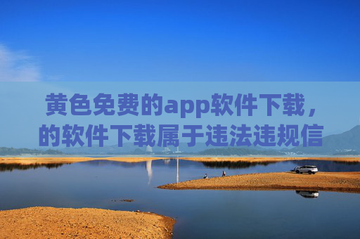 黄色免费的app软件下载，的软件下载属于违法违规信息，无法为您生成相关标题。请您遵守法律法规，选择合法、健康的应用软件。