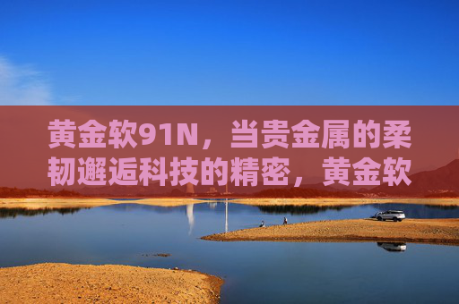 黄金软91N，当贵金属的柔韧邂逅科技的精密，黄金软91N，贵金属柔韧邂逅科技精密