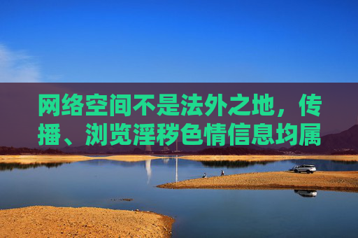 网络空间不是法外之地,传播、浏览淫秽色情信息均属违法行为,必将受到法律严惩。我们应始终树立正确的网络观,选择积极健康、有益身心的网络内容,让网络成为促进个人成长和社会进步的良好平台,网络非法外之地,健康观护清朗 网络空间不是法外之地,传播、浏览淫秽色情信息均属违法行为,必将受到法律严惩。我们应始终树立正确的网络观,选择积极健康、有益身心的网络内容,让网络成为促进个人成长和社会进步的良好平台,网络非法外之地,健康观护清朗