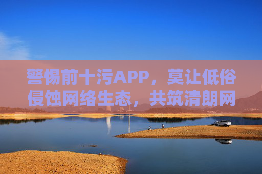 警惕前十污APP,莫让低俗侵蚀网络生态,共筑清朗网络空间,警惕涉污APP侵蚀网络生态,共筑清朗网络空间 警惕前十污APP,莫让低俗侵蚀网络生态,共筑清朗网络空间,警惕涉污APP侵蚀网络生态,共筑清朗网络空间