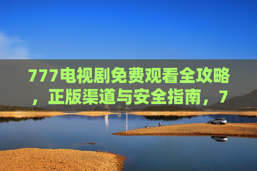 777电视剧免费观看全攻略，正版渠道与安全指南，777电视剧免费观看全攻略，正版渠道与安全指南