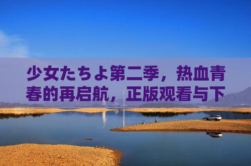 少女たちよ第二季,热血青春的再启航,正版观看与下载全攻略,少女たちよ第二季热血青春再启航,正版观看下载全攻略 少女たちよ第二季,热血青春的再启航,正版观看与下载全攻略,少女たちよ第二季热血青春再启航,正版观看下载全攻略
