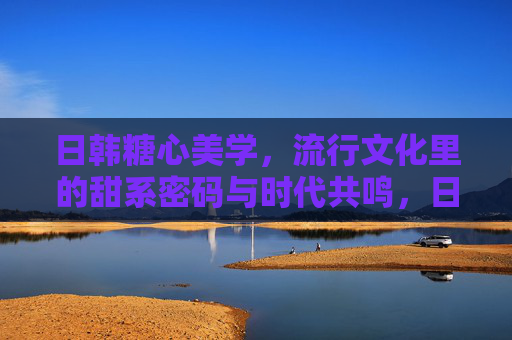 日韩糖心美学，流行文化里的甜系密码与时代共鸣，日韩糖心美学，流行文化中的甜系密码与时代共鸣