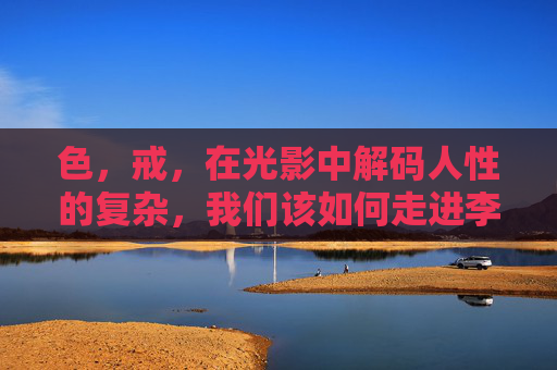 色,戒,在光影中解码人性的复杂,我们该如何走进李安的镜头世界?色,戒,李安光影中解码人性之境 色,戒,在光影中解码人性的复杂,我们该如何走进李安的镜头世界?色,戒,李安光影中解码人性之境
