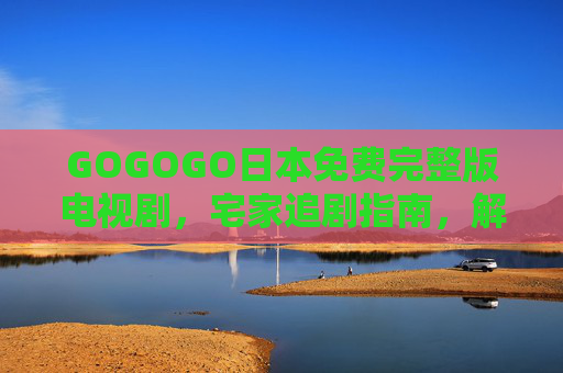 GOGOGO日本免费完整版电视剧,宅家追剧指南,解锁日剧盛宴不花钱,免费宅家追剧指南,解锁日本完整版日剧盛宴 GOGOGO日本免费完整版电视剧,宅家追剧指南,解锁日剧盛宴不花钱,免费宅家追剧指南,解锁日本完整版日剧盛宴