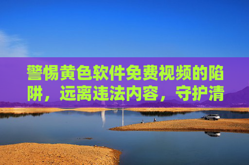 警惕黄色软件免费视频的陷阱,远离违法内容,守护清朗网络,警惕黄色软件免费视频陷阱,远离违法守护清朗网络 警惕黄色软件免费视频的陷阱,远离违法内容,守护清朗网络,警惕黄色软件免费视频陷阱,远离违法守护清朗网络