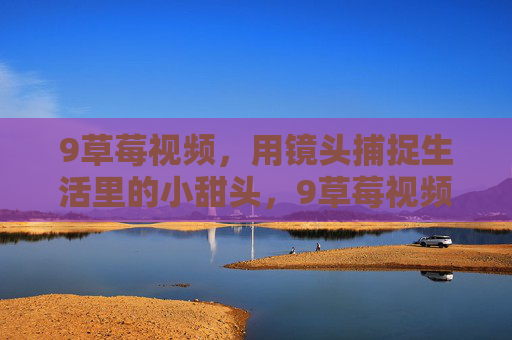 9草莓视频，用镜头捕捉生活里的小甜头，9草莓视频，镜头捕捉生活小甜头