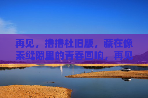 再见,撸撸杜旧版,藏在像素缝隙里的青春回响,再见,撸撸杜旧版,像素缝隙里的青春回响 再见,撸撸杜旧版,藏在像素缝隙里的青春回响,再见,撸撸杜旧版,像素缝隙里的青春回响